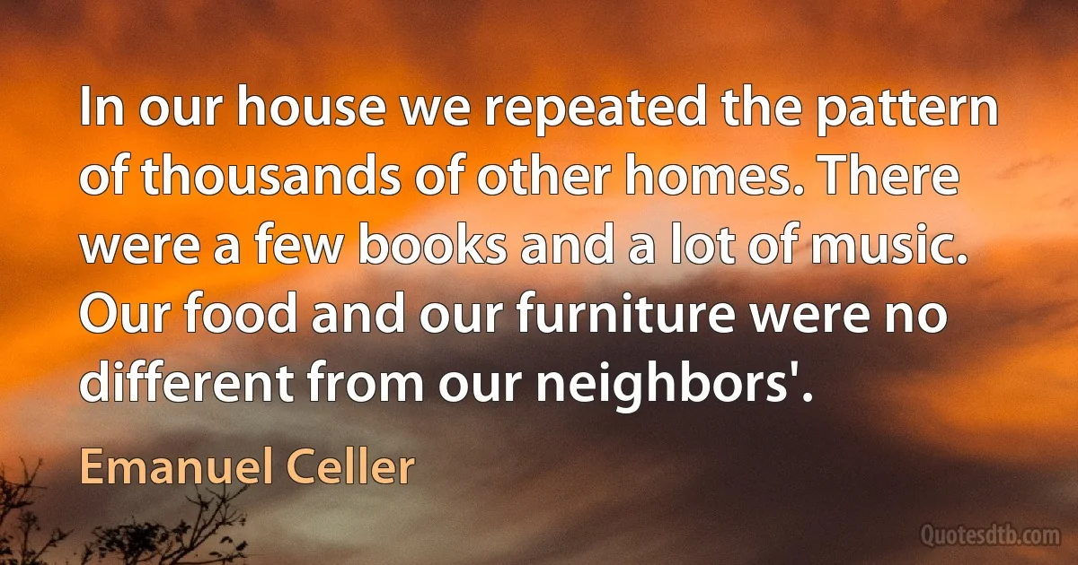 In our house we repeated the pattern of thousands of other homes. There were a few books and a lot of music. Our food and our furniture were no different from our neighbors'. (Emanuel Celler)