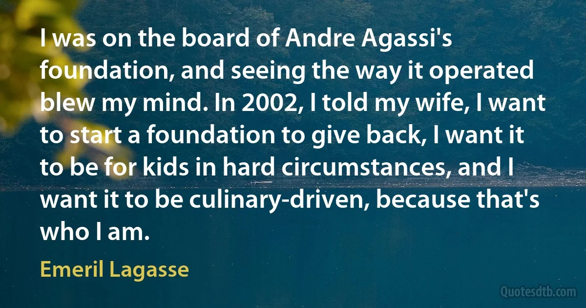 I was on the board of Andre Agassi's foundation, and seeing the way it operated blew my mind. In 2002, I told my wife, I want to start a foundation to give back, I want it to be for kids in hard circumstances, and I want it to be culinary-driven, because that's who I am. (Emeril Lagasse)