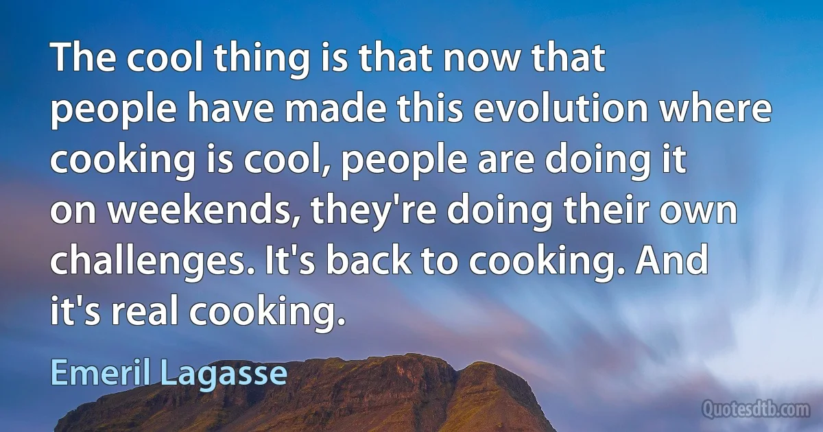 The cool thing is that now that people have made this evolution where cooking is cool, people are doing it on weekends, they're doing their own challenges. It's back to cooking. And it's real cooking. (Emeril Lagasse)