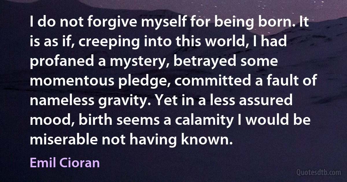 I do not forgive myself for being born. It is as if, creeping into this world, I had profaned a mystery, betrayed some momentous pledge, committed a fault of nameless gravity. Yet in a less assured mood, birth seems a calamity I would be miserable not having known. (Emil Cioran)