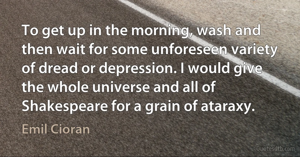 To get up in the morning, wash and then wait for some unforeseen variety of dread or depression. I would give the whole universe and all of Shakespeare for a grain of ataraxy. (Emil Cioran)