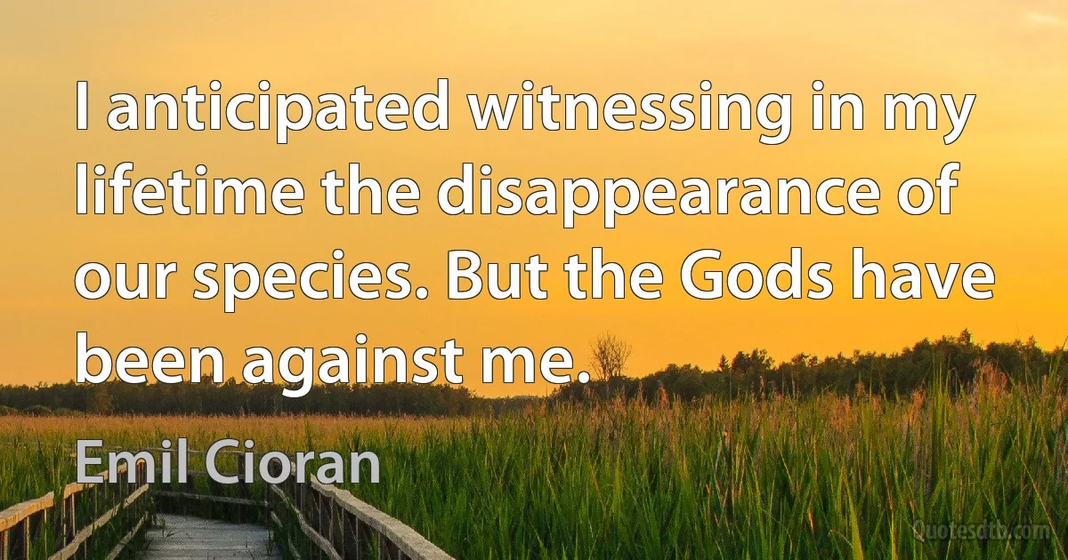 I anticipated witnessing in my lifetime the disappearance of our species. But the Gods have been against me. (Emil Cioran)