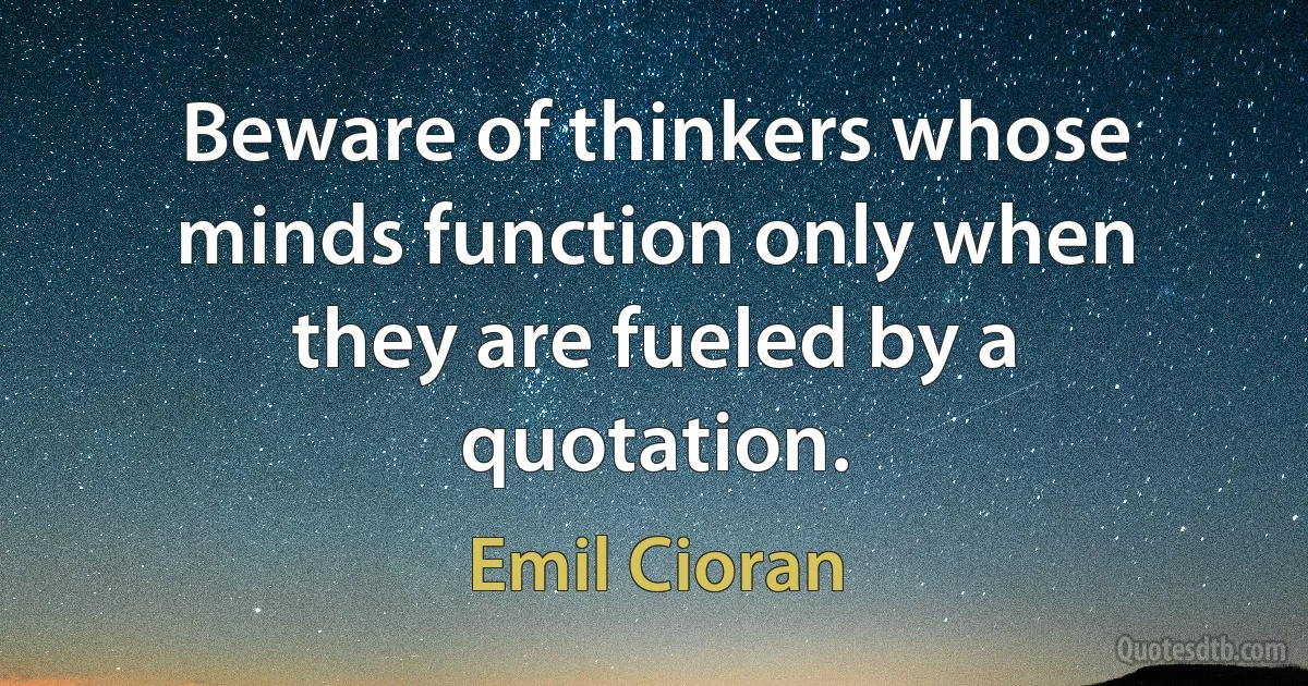 Beware of thinkers whose minds function only when they are fueled by a quotation. (Emil Cioran)