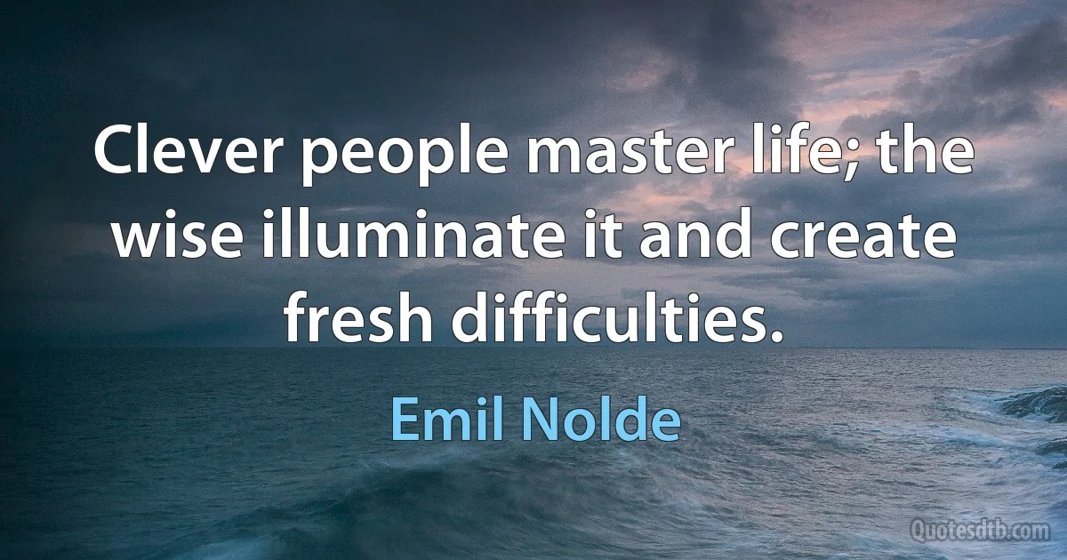 Clever people master life; the wise illuminate it and create fresh difficulties. (Emil Nolde)