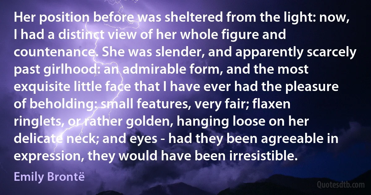 Her position before was sheltered from the light: now, I had a distinct view of her whole figure and countenance. She was slender, and apparently scarcely past girlhood: an admirable form, and the most exquisite little face that I have ever had the pleasure of beholding: small features, very fair; flaxen ringlets, or rather golden, hanging loose on her delicate neck; and eyes - had they been agreeable in expression, they would have been irresistible. (Emily Brontë)