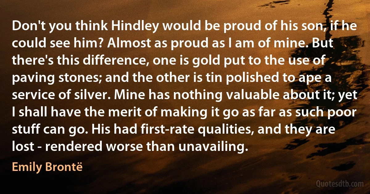 Don't you think Hindley would be proud of his son, if he could see him? Almost as proud as I am of mine. But there's this difference, one is gold put to the use of paving stones; and the other is tin polished to ape a service of silver. Mine has nothing valuable about it; yet I shall have the merit of making it go as far as such poor stuff can go. His had first-rate qualities, and they are lost - rendered worse than unavailing. (Emily Brontë)