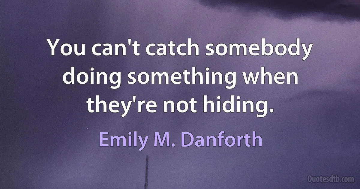 You can't catch somebody doing something when they're not hiding. (Emily M. Danforth)