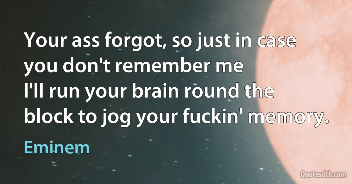 Your ass forgot, so just in case you don't remember me
I'll run your brain round the block to jog your fuckin' memory. (Eminem)