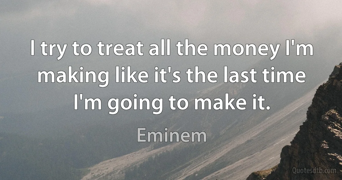 I try to treat all the money I'm making like it's the last time I'm going to make it. (Eminem)