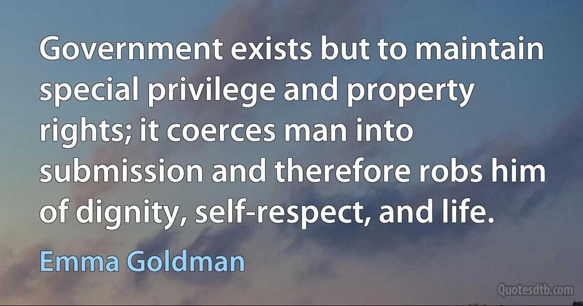 Government exists but to maintain special privilege and property rights; it coerces man into submission and therefore robs him of dignity, self-respect, and life. (Emma Goldman)