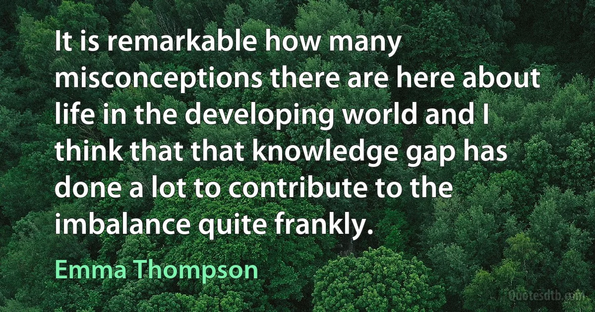 It is remarkable how many misconceptions there are here about life in the developing world and I think that that knowledge gap has done a lot to contribute to the imbalance quite frankly. (Emma Thompson)