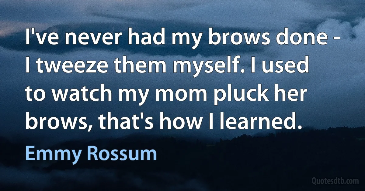 I've never had my brows done - I tweeze them myself. I used to watch my mom pluck her brows, that's how I learned. (Emmy Rossum)