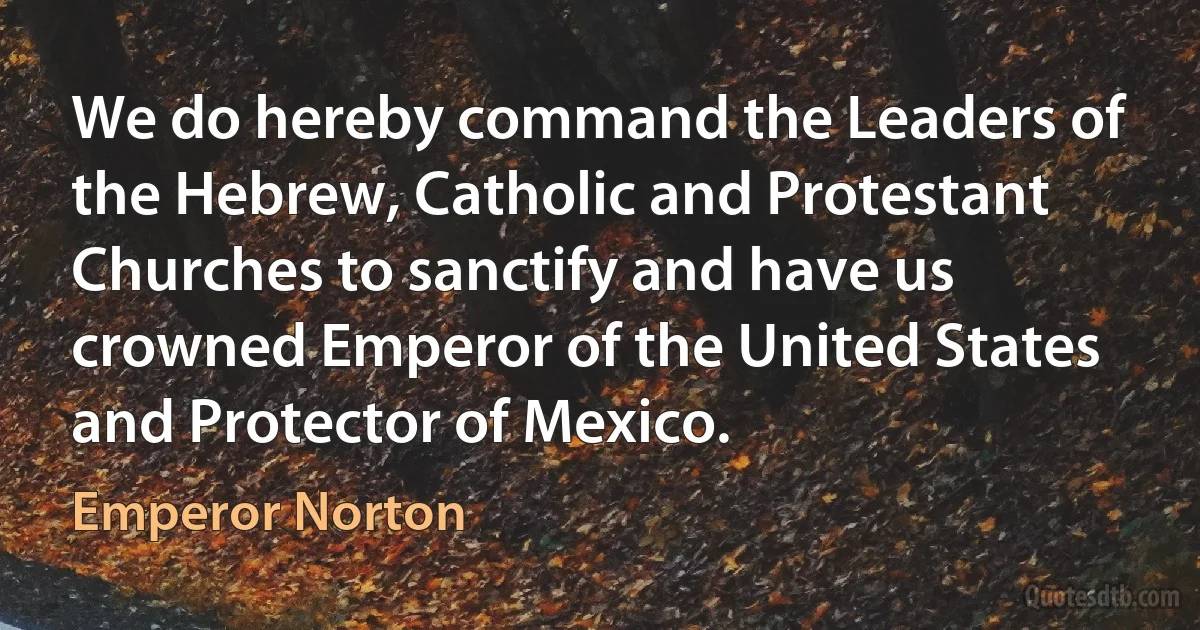 We do hereby command the Leaders of the Hebrew, Catholic and Protestant Churches to sanctify and have us crowned Emperor of the United States and Protector of Mexico. (Emperor Norton)