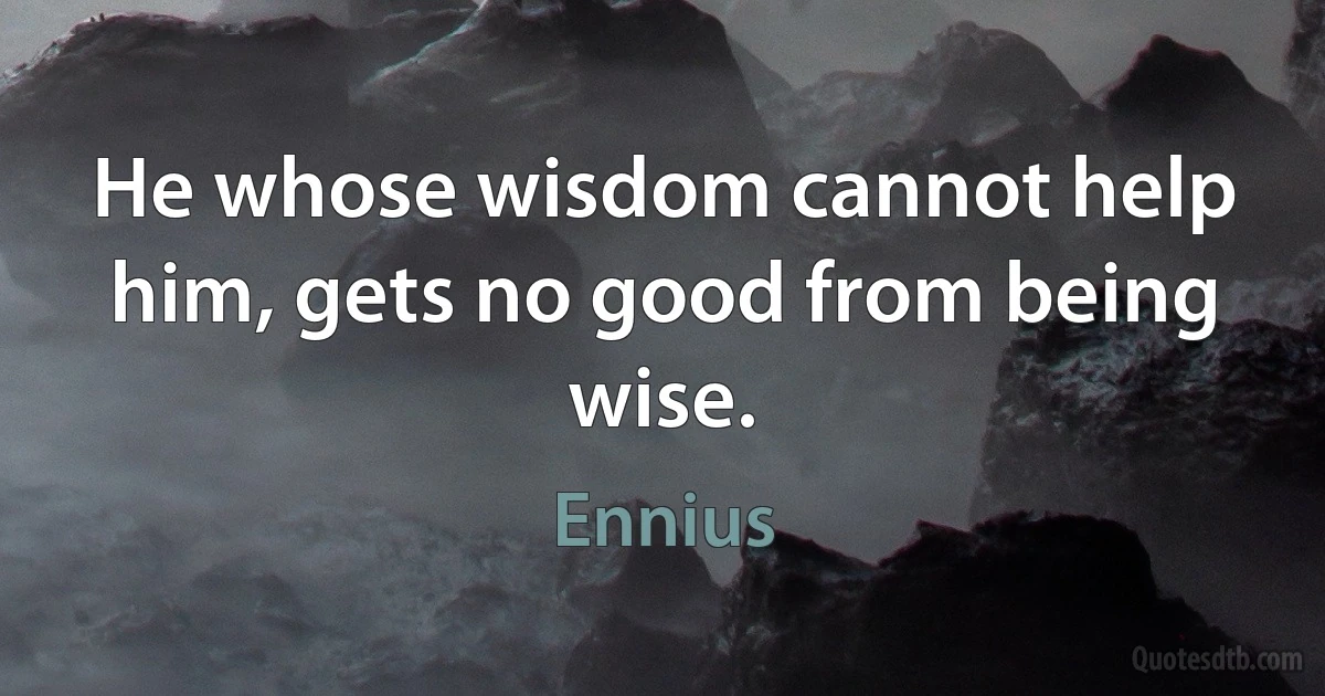 He whose wisdom cannot help him, gets no good from being wise. (Ennius)