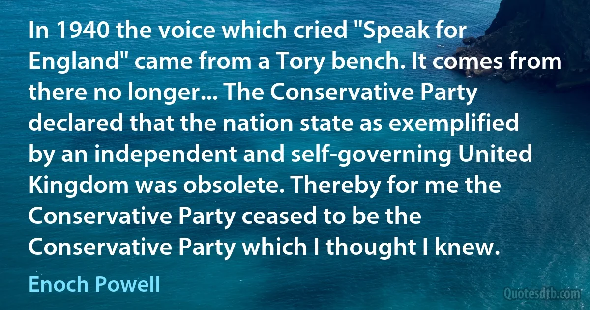 In 1940 the voice which cried "Speak for England" came from a Tory bench. It comes from there no longer... The Conservative Party declared that the nation state as exemplified by an independent and self-governing United Kingdom was obsolete. Thereby for me the Conservative Party ceased to be the Conservative Party which I thought I knew. (Enoch Powell)