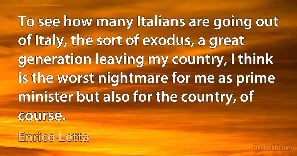 To see how many Italians are going out of Italy, the sort of exodus, a great generation leaving my country, I think is the worst nightmare for me as prime minister but also for the country, of course. (Enrico Letta)