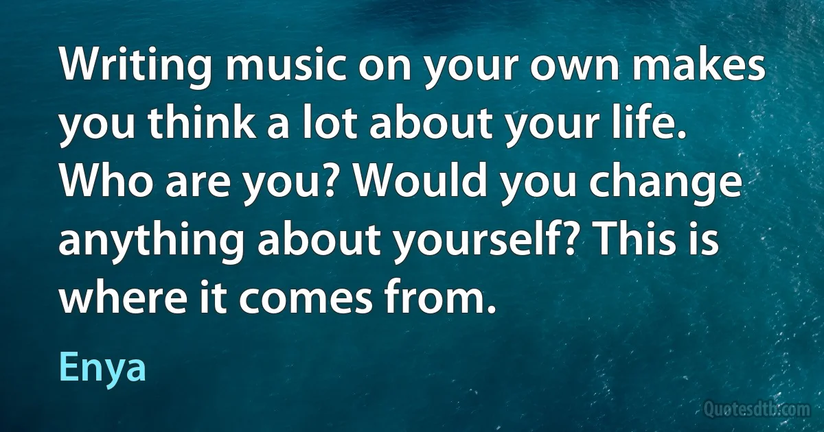 Writing music on your own makes you think a lot about your life. Who are you? Would you change anything about yourself? This is where it comes from. (Enya)