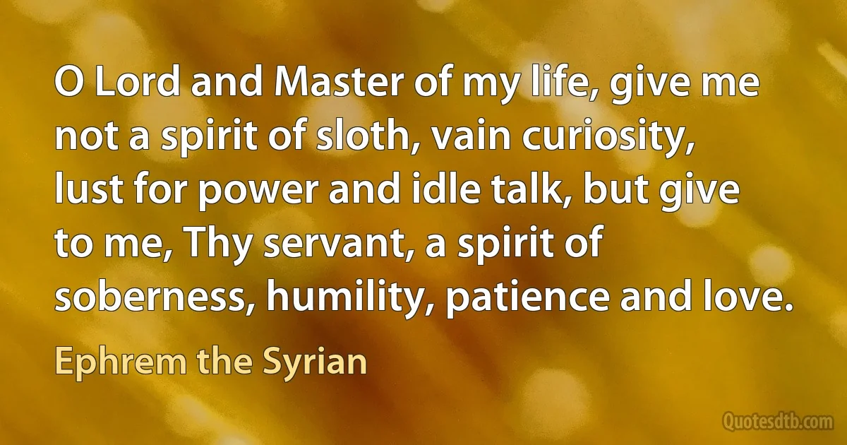 O Lord and Master of my life, give me not a spirit of sloth, vain curiosity, lust for power and idle talk, but give to me, Thy servant, a spirit of soberness, humility, patience and love. (Ephrem the Syrian)