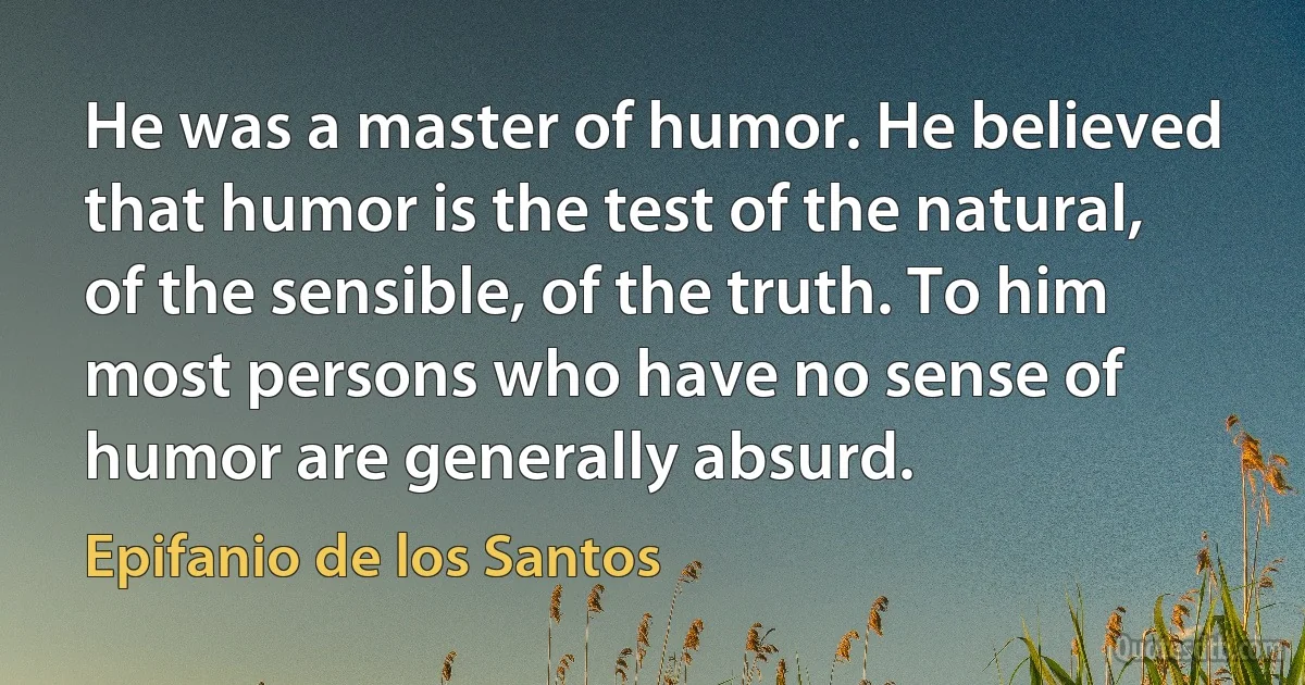 He was a master of humor. He believed that humor is the test of the natural, of the sensible, of the truth. To him most persons who have no sense of humor are generally absurd. (Epifanio de los Santos)