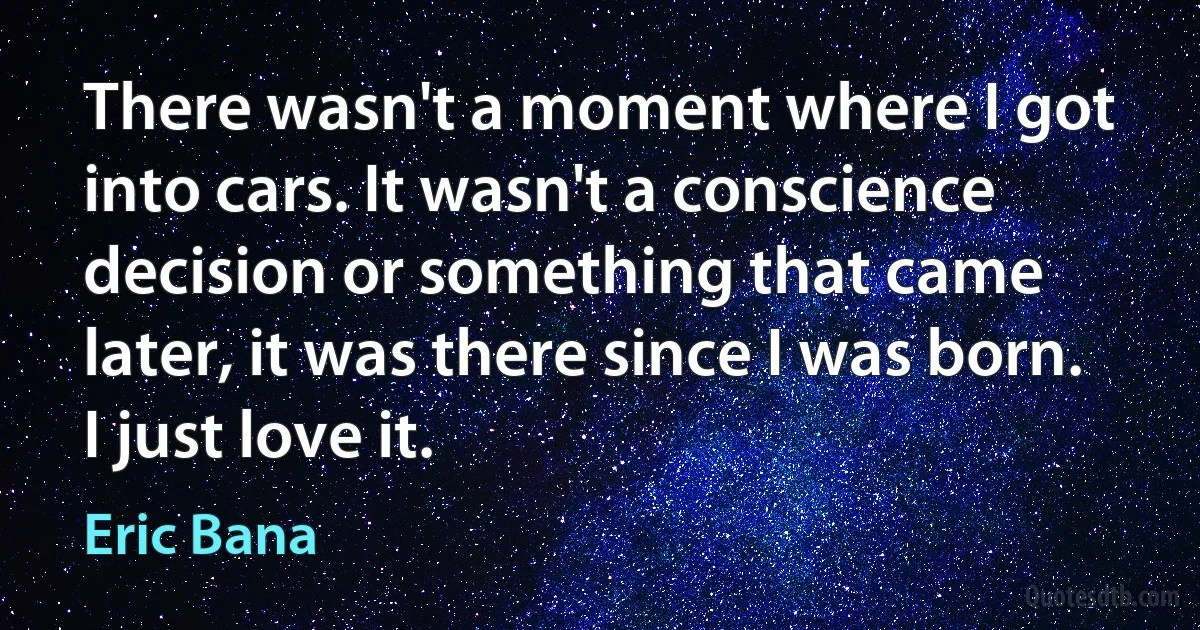 There wasn't a moment where I got into cars. It wasn't a conscience decision or something that came later, it was there since I was born. I just love it. (Eric Bana)