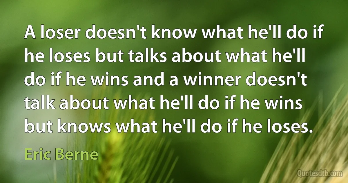 A loser doesn't know what he'll do if he loses but talks about what he'll do if he wins and a winner doesn't talk about what he'll do if he wins but knows what he'll do if he loses. (Eric Berne)