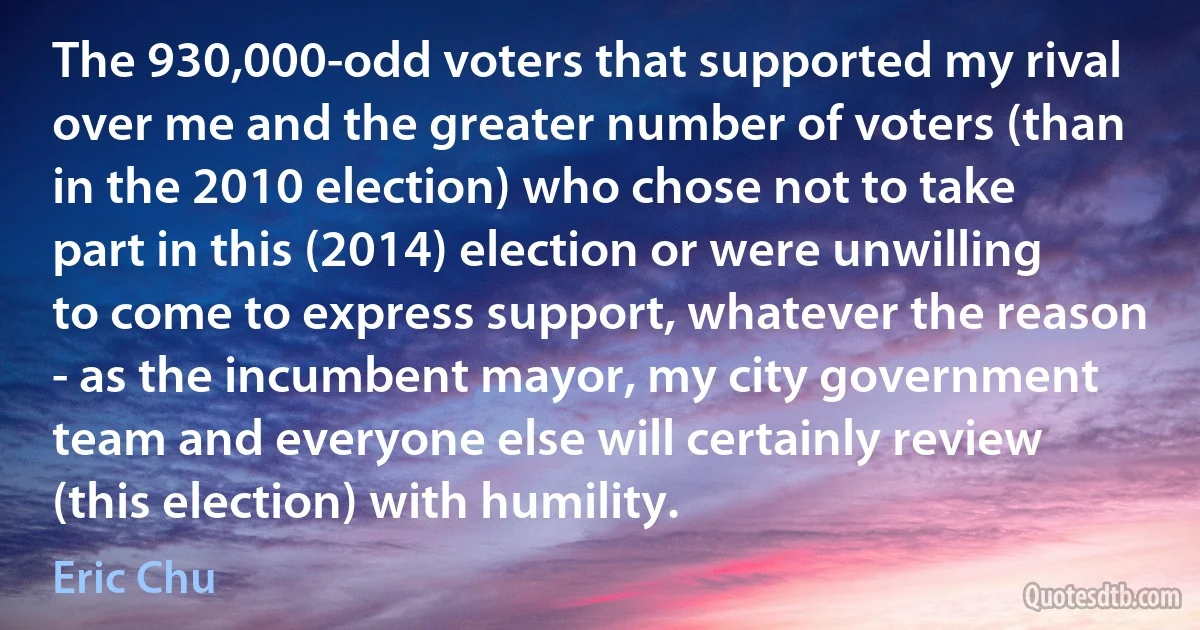 The 930,000-odd voters that supported my rival over me and the greater number of voters (than in the 2010 election) who chose not to take part in this (2014) election or were unwilling to come to express support, whatever the reason - as the incumbent mayor, my city government team and everyone else will certainly review (this election) with humility. (Eric Chu)