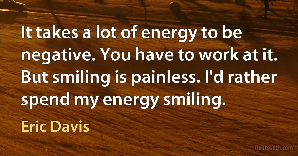 It takes a lot of energy to be negative. You have to work at it. But smiling is painless. I'd rather spend my energy smiling. (Eric Davis)