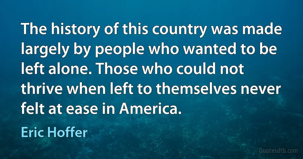 The history of this country was made largely by people who wanted to be left alone. Those who could not thrive when left to themselves never felt at ease in America. (Eric Hoffer)