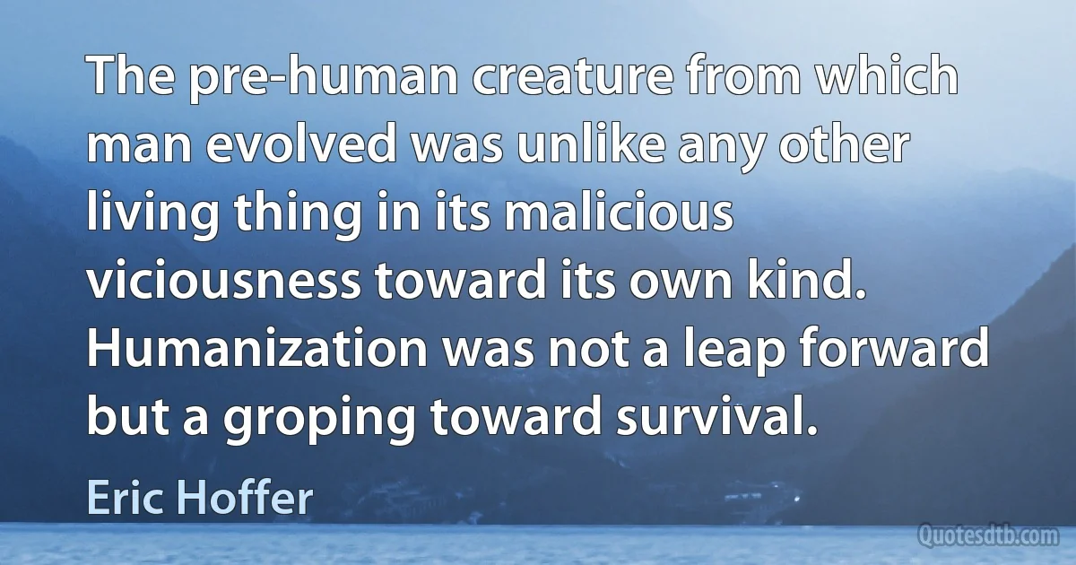 The pre-human creature from which man evolved was unlike any other living thing in its malicious viciousness toward its own kind. Humanization was not a leap forward but a groping toward survival. (Eric Hoffer)