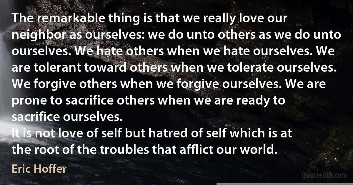 The remarkable thing is that we really love our neighbor as ourselves: we do unto others as we do unto ourselves. We hate others when we hate ourselves. We are tolerant toward others when we tolerate ourselves. We forgive others when we forgive ourselves. We are prone to sacrifice others when we are ready to sacrifice ourselves.
It is not love of self but hatred of self which is at the root of the troubles that afflict our world. (Eric Hoffer)