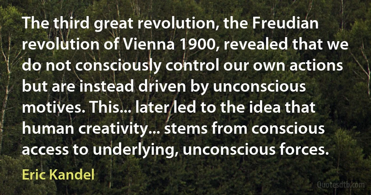 The third great revolution, the Freudian revolution of Vienna 1900, revealed that we do not consciously control our own actions but are instead driven by unconscious motives. This... later led to the idea that human creativity... stems from conscious access to underlying, unconscious forces. (Eric Kandel)