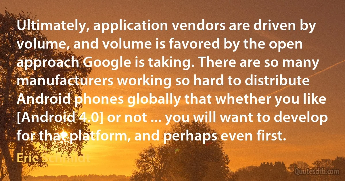 Ultimately, application vendors are driven by volume, and volume is favored by the open approach Google is taking. There are so many manufacturers working so hard to distribute Android phones globally that whether you like [Android 4.0] or not ... you will want to develop for that platform, and perhaps even first. (Eric Schmidt)