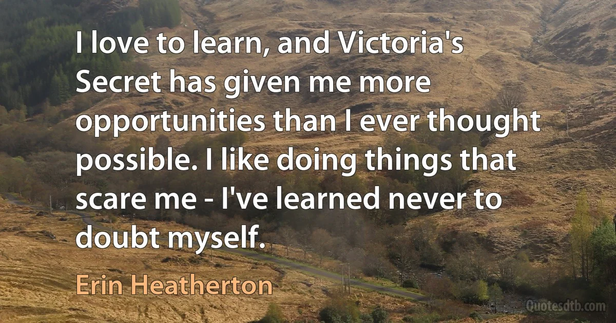 I love to learn, and Victoria's Secret has given me more opportunities than I ever thought possible. I like doing things that scare me - I've learned never to doubt myself. (Erin Heatherton)