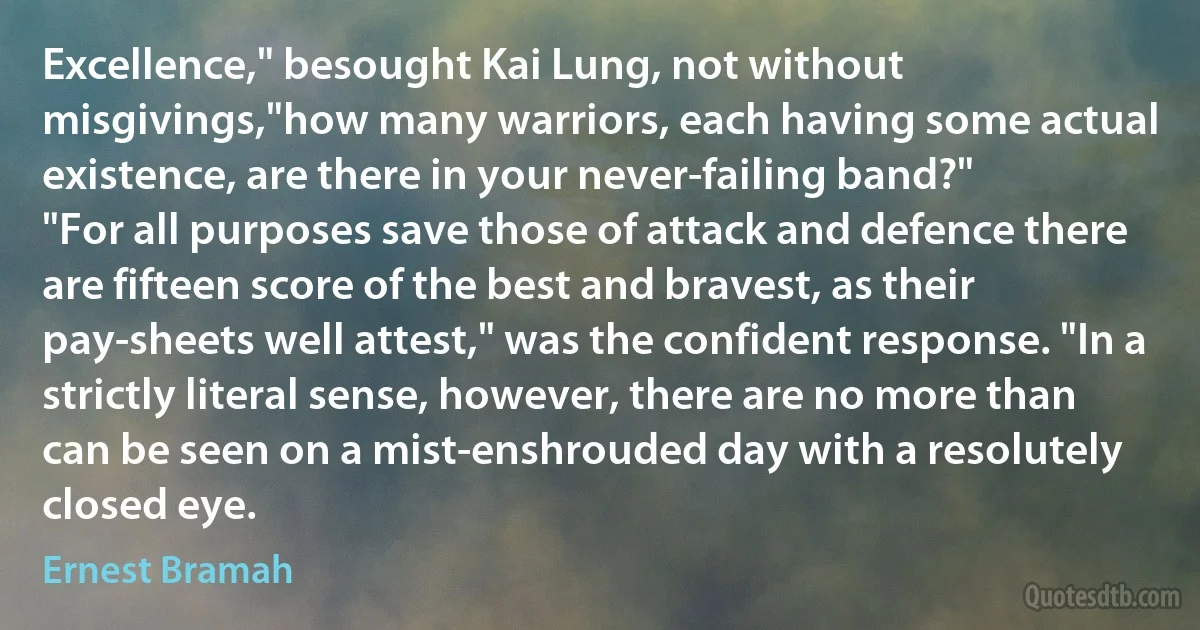 Excellence," besought Kai Lung, not without misgivings,"how many warriors, each having some actual existence, are there in your never-failing band?"
"For all purposes save those of attack and defence there are fifteen score of the best and bravest, as their pay-sheets well attest," was the confident response. "In a strictly literal sense, however, there are no more than can be seen on a mist-enshrouded day with a resolutely closed eye. (Ernest Bramah)