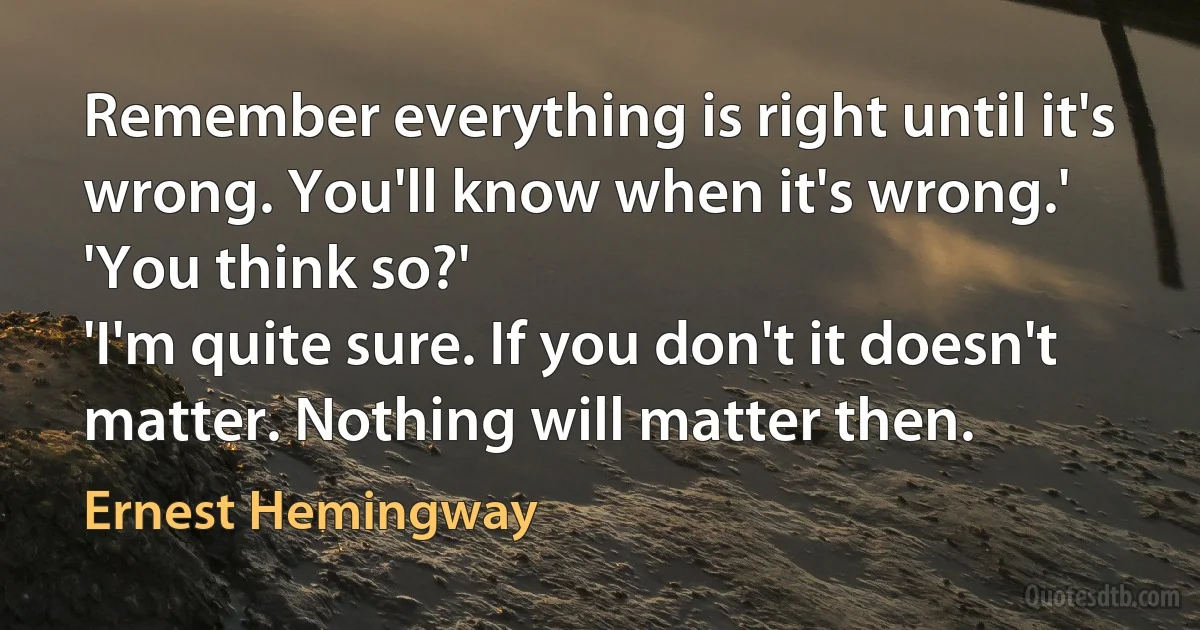 Remember everything is right until it's wrong. You'll know when it's wrong.'
'You think so?'
'I'm quite sure. If you don't it doesn't matter. Nothing will matter then. (Ernest Hemingway)