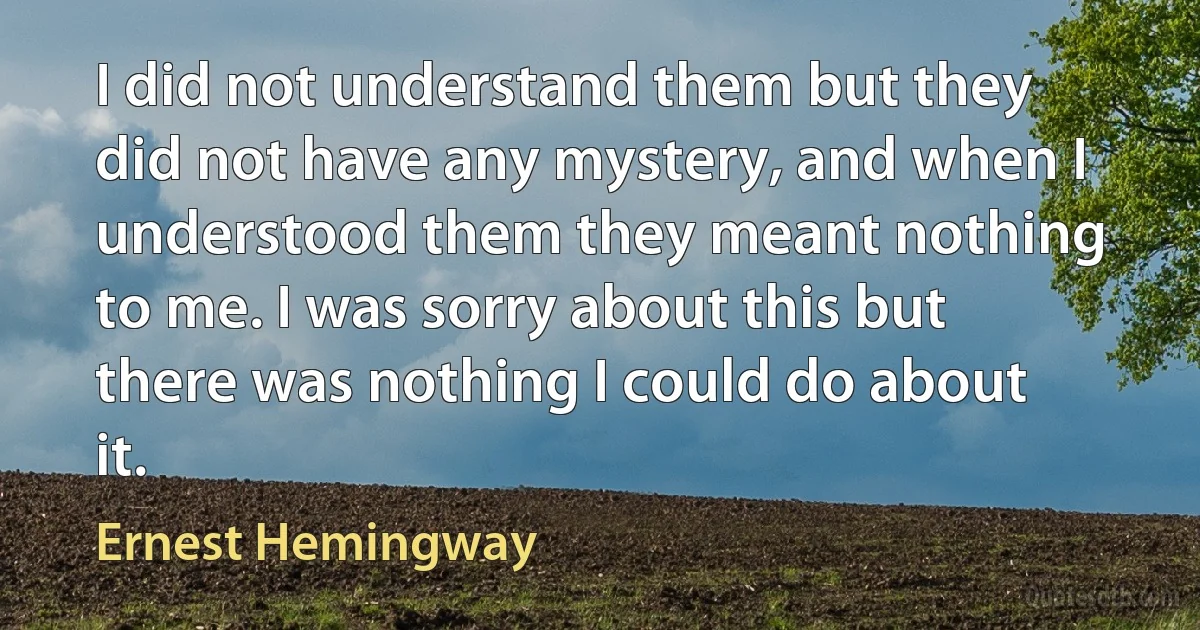 I did not understand them but they did not have any mystery, and when I understood them they meant nothing to me. I was sorry about this but there was nothing I could do about it. (Ernest Hemingway)