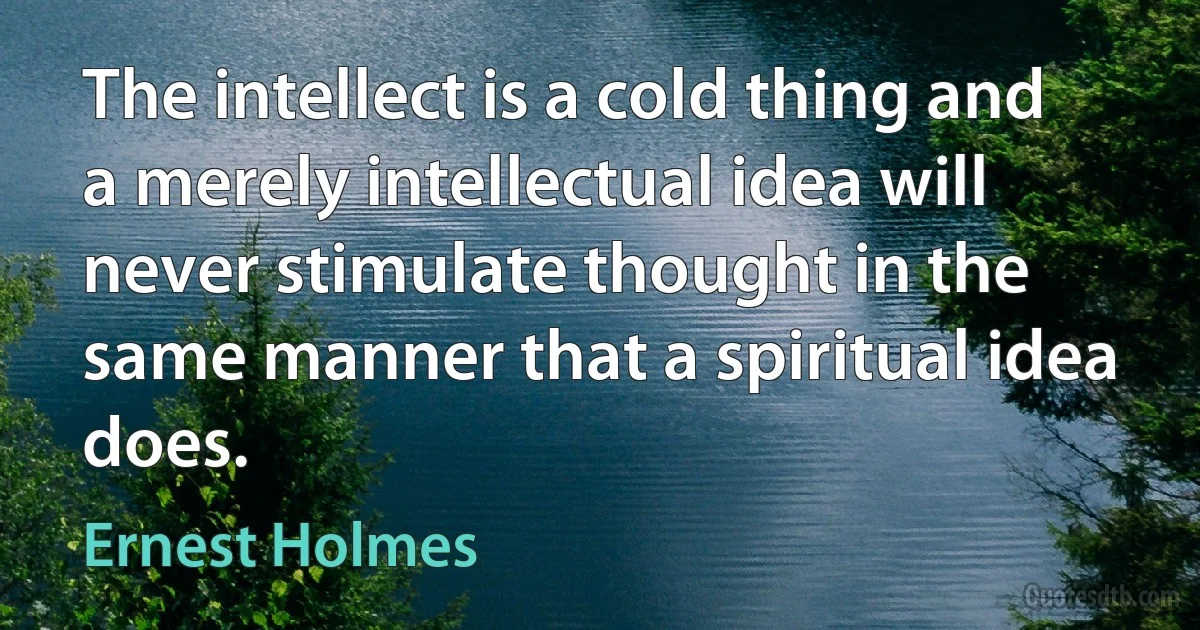 The intellect is a cold thing and a merely intellectual idea will never stimulate thought in the same manner that a spiritual idea does. (Ernest Holmes)