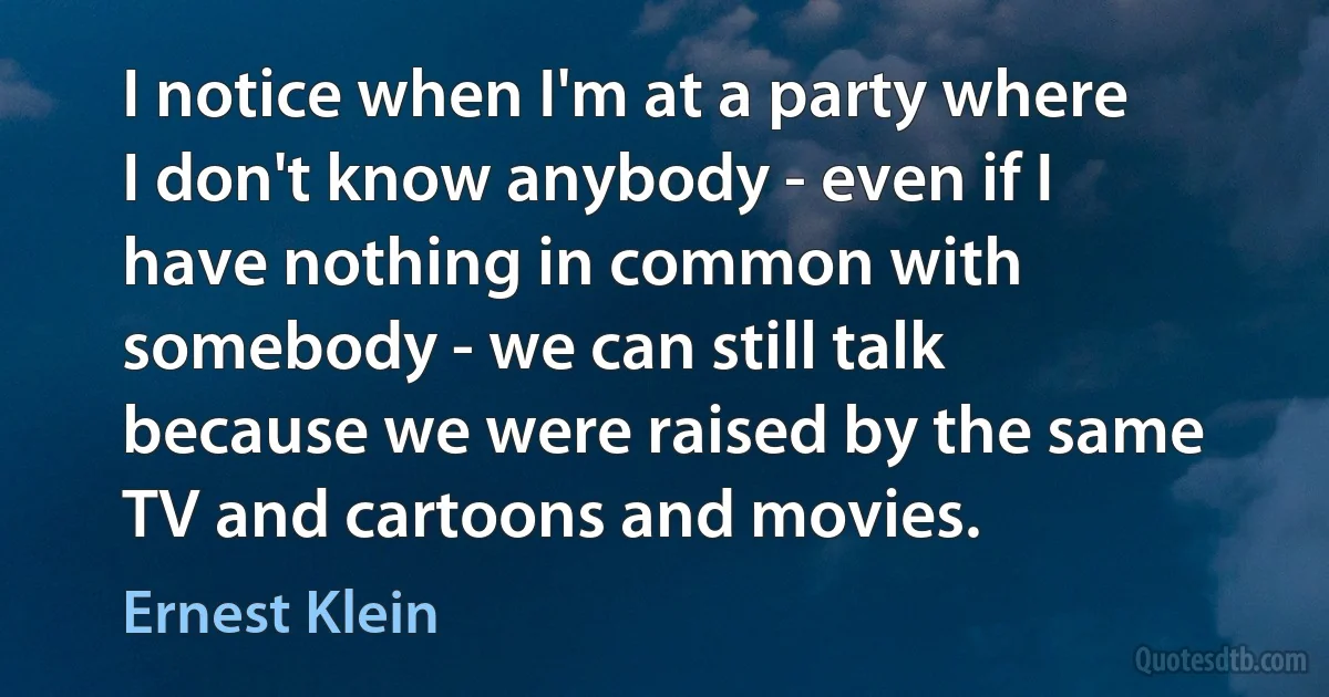 I notice when I'm at a party where I don't know anybody - even if I have nothing in common with somebody - we can still talk because we were raised by the same TV and cartoons and movies. (Ernest Klein)