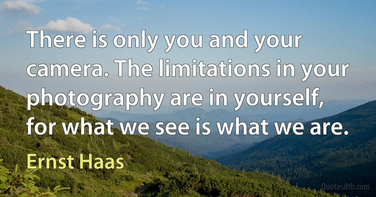 There is only you and your camera. The limitations in your photography are in yourself, for what we see is what we are. (Ernst Haas)