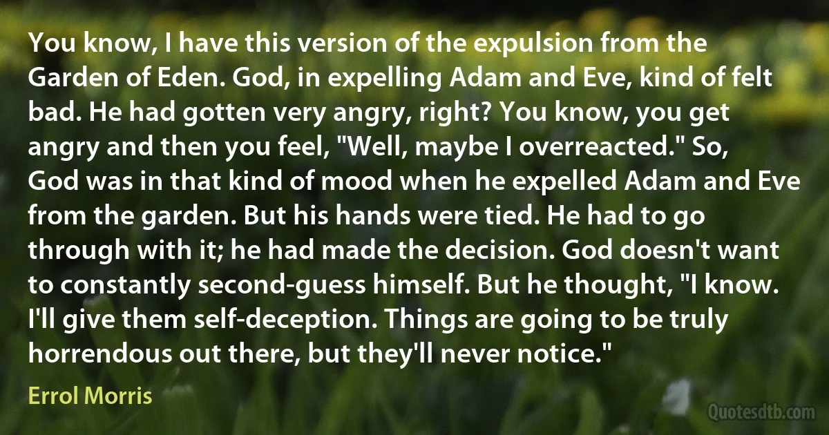 You know, I have this version of the expulsion from the Garden of Eden. God, in expelling Adam and Eve, kind of felt bad. He had gotten very angry, right? You know, you get angry and then you feel, "Well, maybe I overreacted." So, God was in that kind of mood when he expelled Adam and Eve from the garden. But his hands were tied. He had to go through with it; he had made the decision. God doesn't want to constantly second-guess himself. But he thought, "I know. I'll give them self-deception. Things are going to be truly horrendous out there, but they'll never notice." (Errol Morris)