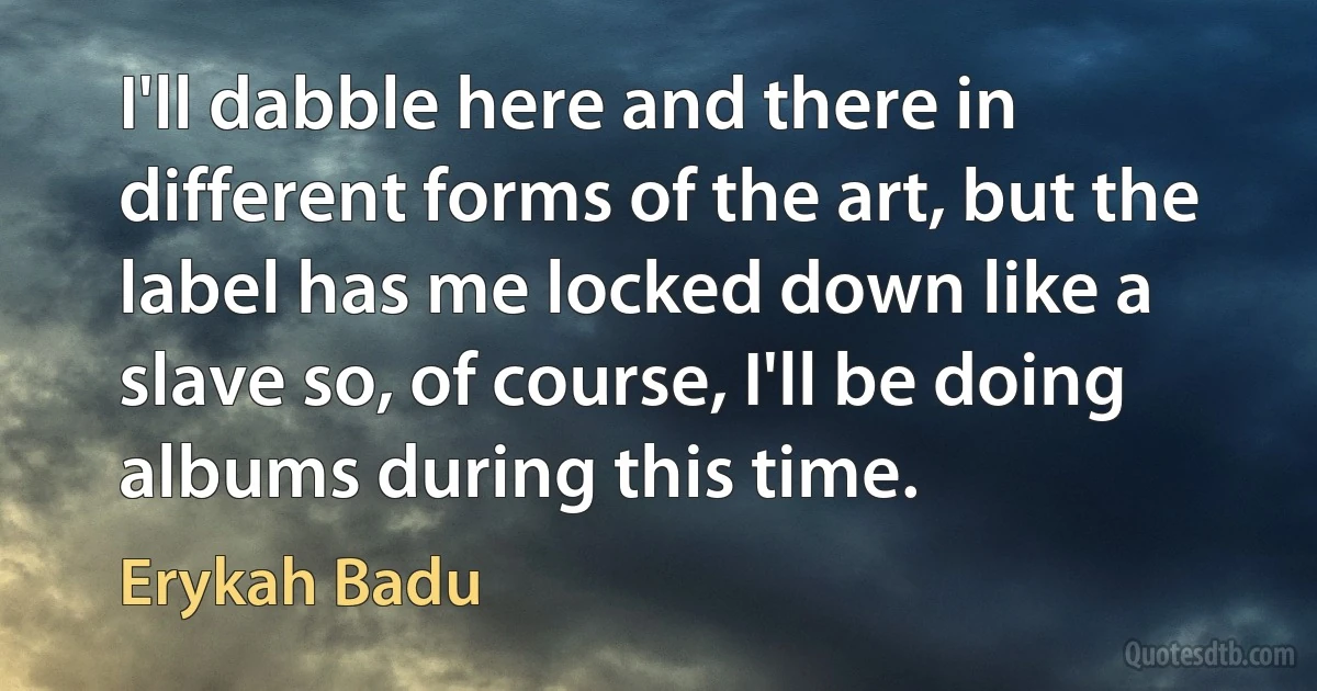 I'll dabble here and there in different forms of the art, but the label has me locked down like a slave so, of course, I'll be doing albums during this time. (Erykah Badu)