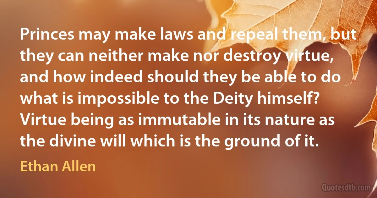 Princes may make laws and repeal them, but they can neither make nor destroy virtue, and how indeed should they be able to do what is impossible to the Deity himself? Virtue being as immutable in its nature as the divine will which is the ground of it. (Ethan Allen)