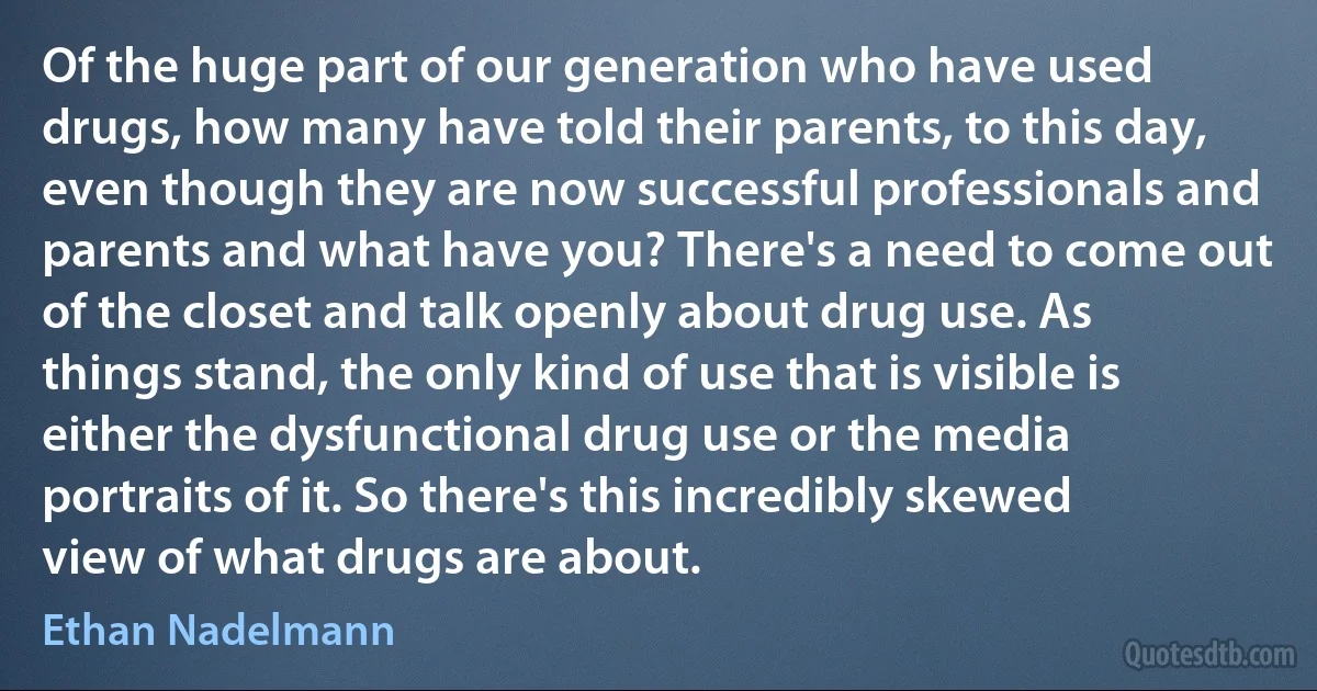 Of the huge part of our generation who have used drugs, how many have told their parents, to this day, even though they are now successful professionals and parents and what have you? There's a need to come out of the closet and talk openly about drug use. As things stand, the only kind of use that is visible is either the dysfunctional drug use or the media portraits of it. So there's this incredibly skewed view of what drugs are about. (Ethan Nadelmann)