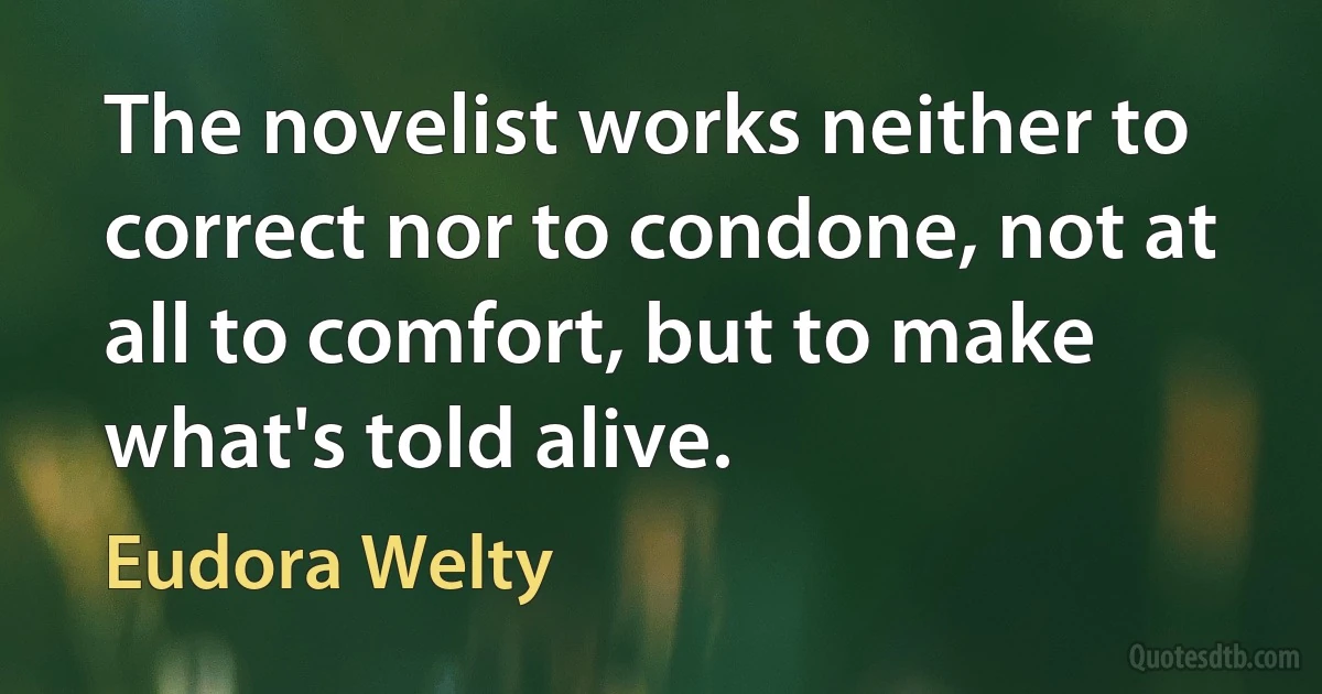 The novelist works neither to correct nor to condone, not at all to comfort, but to make what's told alive. (Eudora Welty)