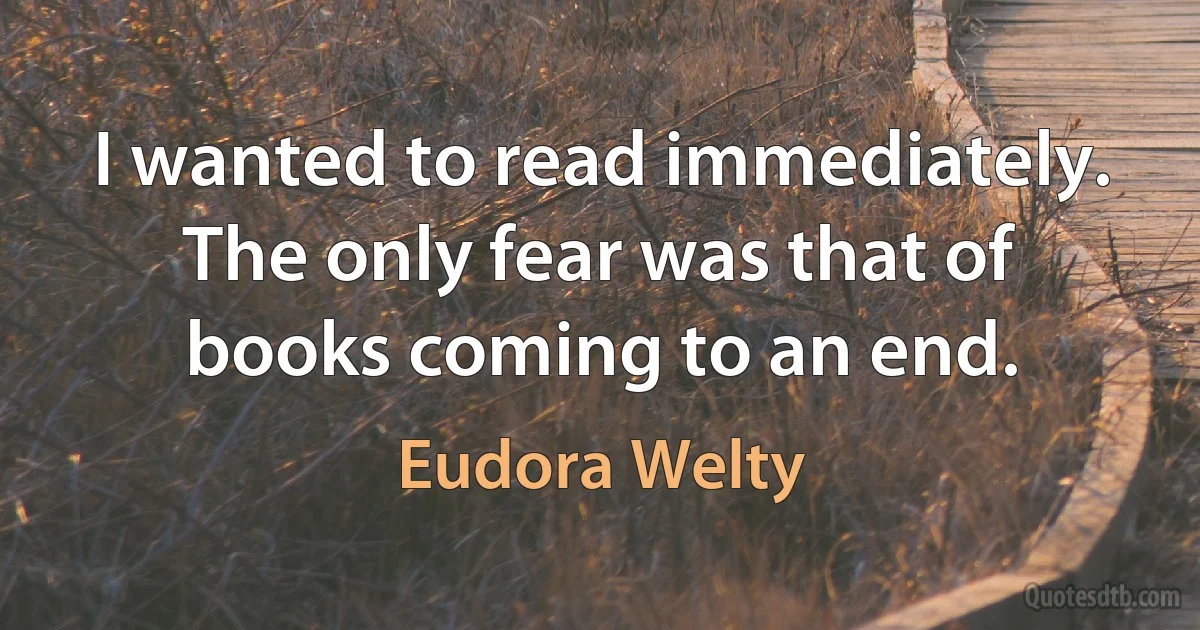 I wanted to read immediately. The only fear was that of books coming to an end. (Eudora Welty)