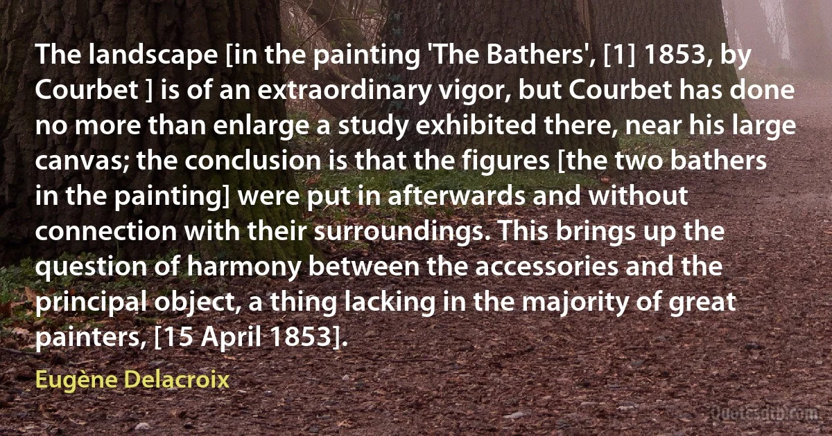 The landscape [in the painting 'The Bathers', [1] 1853, by Courbet ] is of an extraordinary vigor, but Courbet has done no more than enlarge a study exhibited there, near his large canvas; the conclusion is that the figures [the two bathers in the painting] were put in afterwards and without connection with their surroundings. This brings up the question of harmony between the accessories and the principal object, a thing lacking in the majority of great painters, [15 April 1853]. (Eugène Delacroix)