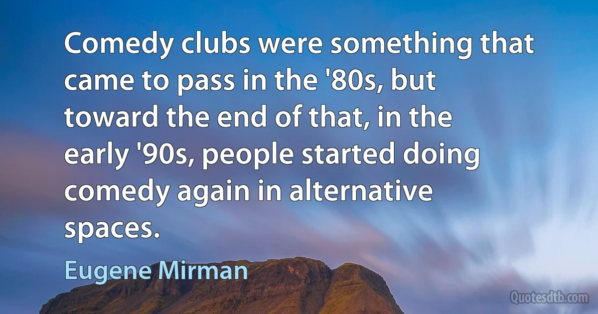 Comedy clubs were something that came to pass in the '80s, but toward the end of that, in the early '90s, people started doing comedy again in alternative spaces. (Eugene Mirman)