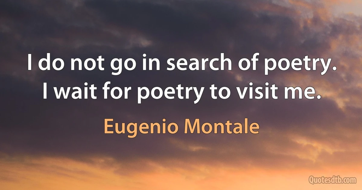 I do not go in search of poetry. I wait for poetry to visit me. (Eugenio Montale)