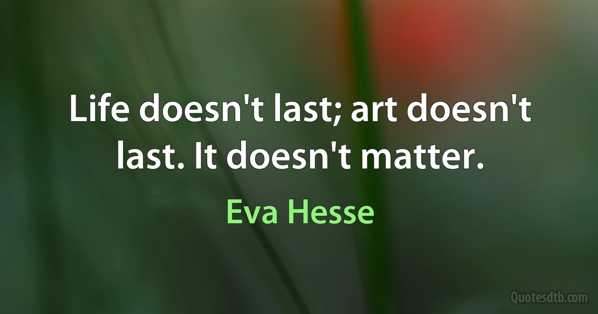 Life doesn't last; art doesn't last. It doesn't matter. (Eva Hesse)