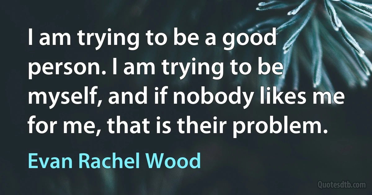 I am trying to be a good person. I am trying to be myself, and if nobody likes me for me, that is their problem. (Evan Rachel Wood)